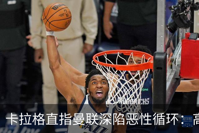 卡拉格直指曼联深陷恶性循环：高薪冗员难清理，砸钱无效难争欧冠